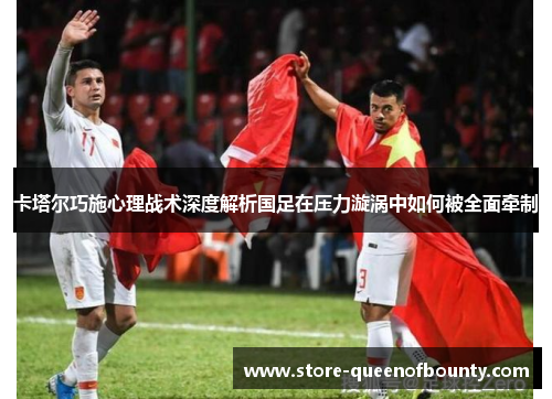 卡塔尔巧施心理战术深度解析国足在压力漩涡中如何被全面牵制 卡塔尔巧施心理战术深度解析国足在压力漩涡中如何被全面牵制