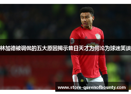 林加德被调侃的五大原因揭示昔日天才为何沦为球迷笑谈