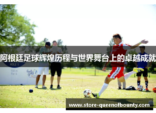 阿根廷足球辉煌历程与世界舞台上的卓越成就