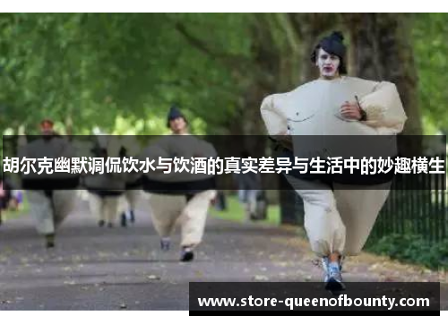 胡尔克幽默调侃饮水与饮酒的真实差异与生活中的妙趣横生