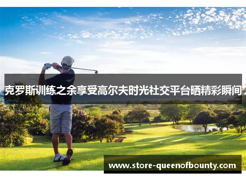 克罗斯训练之余享受高尔夫时光社交平台晒精彩瞬间