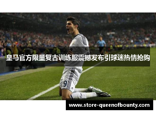 皇马官方限量复古训练服震撼发布引球迷热情抢购 皇马官方限量复古训练服震撼发布引球迷热情抢购